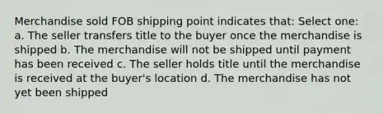 Merchandise sold FOB shipping point indicates that: Select one: a. The seller transfers title to the buyer once the merchandise is shipped b. The merchandise will not be shipped until payment has been received c. The seller holds title until the merchandise is received at the buyer's location d. The merchandise has not yet been shipped