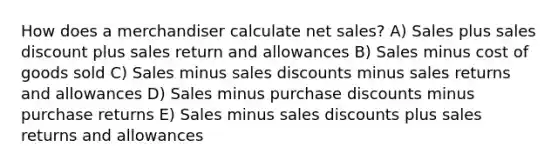 How does a merchandiser calculate <a href='https://www.questionai.com/knowledge/ksNDOTmr42-net-sales' class='anchor-knowledge'>net sales</a>? A) Sales plus sales discount plus sales return and allowances B) Sales minus cost of goods sold C) Sales minus <a href='https://www.questionai.com/knowledge/kUgZVsLhgj-sales-discounts' class='anchor-knowledge'>sales discounts</a> minus <a href='https://www.questionai.com/knowledge/kJGNBSqiqB-sales-returns-and-allowances' class='anchor-knowledge'>sales returns and allowances</a> D) Sales minus purchase discounts minus purchase returns E) Sales minus sales discounts plus sales returns and allowances