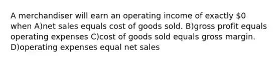 A merchandiser will earn an operating income of exactly 0 when A)net sales equals cost of goods sold. B)gross profit equals operating expenses C)cost of goods sold equals gross margin. D)operating expenses equal net sales