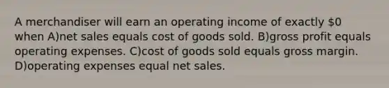 A merchandiser will earn an operating income of exactly 0 when A)net sales equals cost of goods sold. B)gross profit equals operating expenses. C)cost of goods sold equals gross margin. D)operating expenses equal net sales.