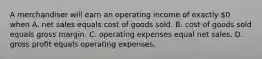 A merchandiser will earn an operating income of exactly 0 when A. net sales equals cost of goods sold. B. cost of goods sold equals gross margin. C. operating expenses equal net sales. D. gross profit equals operating expenses.