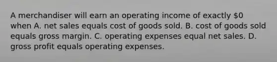 A merchandiser will earn an operating income of exactly 0 when A. net sales equals cost of goods sold. B. cost of goods sold equals gross margin. C. operating expenses equal net sales. D. gross profit equals operating expenses.