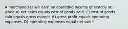 A merchandiser will earn an operating income of exactly 0 when A) net sales equals cost of goods sold. C) cost of goods sold equals gross margin. B) gross profit equals operating expenses. D) operating expenses equal net sales.