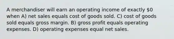 A merchandiser will earn an operating income of exactly 0 when A) net sales equals cost of goods sold. C) cost of goods sold equals gross margin. B) gross profit equals operating expenses. D) operating expenses equal net sales.