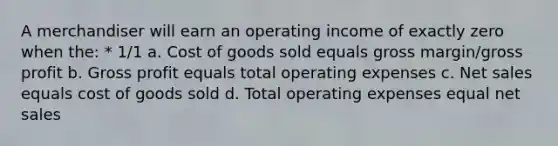 A merchandiser will earn an operating income of exactly zero when the: * 1/1 a. Cost of goods sold equals gross margin/<a href='https://www.questionai.com/knowledge/klIB6Lsdwh-gross-profit' class='anchor-knowledge'>gross profit</a> b. Gross profit equals total operating expenses c. <a href='https://www.questionai.com/knowledge/ksNDOTmr42-net-sales' class='anchor-knowledge'>net sales</a> equals cost of goods sold d. Total operating expenses equal net sales