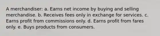 A merchandiser: a. Earns net income by buying and selling merchandise. b. Receives fees only in exchange for services. c. Earns profit from commissions only. d. Earns profit from fares only. e. Buys products from consumers.