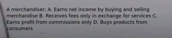 A merchandiser: A. Earns net income by buying and selling merchandise B. Receives fees only in exchange for services C. Earns profit from commissions only D. Buys products from consumers