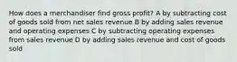 How does a merchandiser find gross profit? A by subtracting cost of goods sold from net sales revenue B by adding sales revenue and operating expenses C by subtracting operating expenses from sales revenue D by adding sales revenue and cost of goods sold