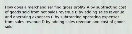 How does a merchandiser find gross profit? A by subtracting cost of goods sold from net sales revenue B by adding sales revenue and operating expenses C by subtracting operating expenses from sales revenue D by adding sales revenue and cost of goods sold