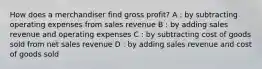 How does a merchandiser find gross profit? A : by subtracting operating expenses from sales revenue B : by adding sales revenue and operating expenses C : by subtracting cost of goods sold from net sales revenue D : by adding sales revenue and cost of goods sold