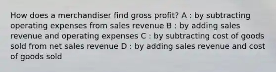 How does a merchandiser find gross profit? A : by subtracting operating expenses from sales revenue B : by adding sales revenue and operating expenses C : by subtracting cost of goods sold from net sales revenue D : by adding sales revenue and cost of goods sold