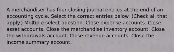 A merchandiser has four closing journal entries at the end of an accounting cycle. Select the correct entries below. (Check all that apply.) Multiple select question. Close expense accounts. Close asset accounts. Close the merchandise inventory account. Close the withdrawals account. Close revenue accounts. Close the income summary account.