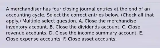 A merchandiser has four closing journal entries at the end of an accounting cycle. Select the correct entries below. (Check all that apply.) Multiple select question. A. Close the merchandise inventory account. B. Close the dividends account. C. Close revenue accounts. D. Close the income summary account. E. Close expense accounts. F. Close asset accounts.