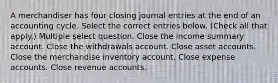 A merchandiser has four closing <a href='https://www.questionai.com/knowledge/k7UlY65VeM-journal-entries' class='anchor-knowledge'>journal entries</a> at the end of an accounting cycle. Select the correct entries below. (Check all that apply.) Multiple select question. Close the income summary account. Close the withdrawals account. Close asse<a href='https://www.questionai.com/knowledge/k7x83BRk9p-t-accounts' class='anchor-knowledge'>t accounts</a>. Close the merchandise inventory account. Close expense accounts. Close revenue accounts.