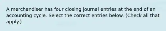 A merchandiser has four closing journal entries at the end of an accounting cycle. Select the correct entries below. (Check all that apply.)