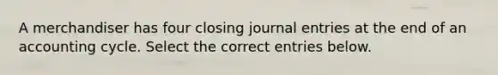 A merchandiser has four closing journal entries at the end of an accounting cycle. Select the correct entries below.