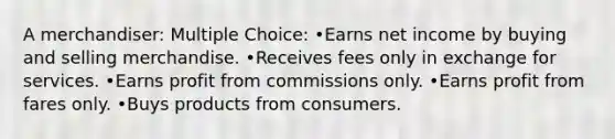 A merchandiser: Multiple Choice: •Earns net income by buying and selling merchandise. •Receives fees only in exchange for services. •Earns profit from commissions only. •Earns profit from fares only. •Buys products from consumers.