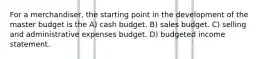 For a merchandiser, the starting point in the development of the master budget is the A) cash budget. B) sales budget. C) selling and administrative expenses budget. D) budgeted income statement.