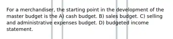 For a merchandiser, the starting point in the development of the master budget is the A) cash budget. B) sales budget. C) selling and administrative expenses budget. D) budgeted income statement.