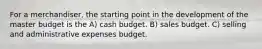 For a merchandiser, the starting point in the development of the master budget is the A) cash budget. B) sales budget. C) selling and administrative expenses budget.