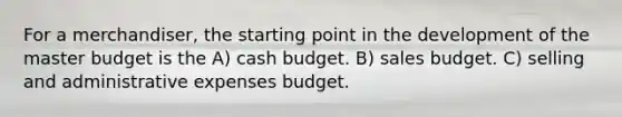 For a merchandiser, the starting point in the development of the master budget is the A) cash budget. B) sales budget. C) selling and administrative expenses budget.