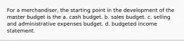 For a merchandiser, the starting point in the development of the master budget is the a. cash budget. b. sales budget. c. selling and administrative expenses budget. d. budgeted income statement.