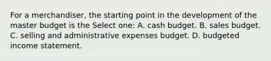 For a merchandiser, the starting point in the development of the master budget is the Select one: A. cash budget. B. sales budget. C. selling and administrative expenses budget. D. budgeted income statement.