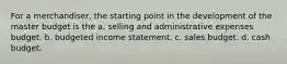 For a merchandiser, the starting point in the development of the master budget is the a. selling and administrative expenses budget. b. budgeted income statement. c. sales budget. d. cash budget.