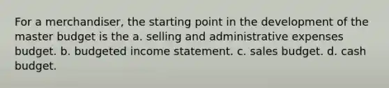 For a merchandiser, the starting point in the development of the master budget is the a. selling and administrative expenses budget. b. budgeted income statement. c. sales budget. d. cash budget.