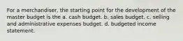 For a merchandiser, the starting point for the development of the master budget is the a. cash budget. b. sales budget. c. selling and administrative expenses budget. d. budgeted income statement.