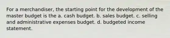 For a merchandiser, the starting point for the development of the master budget is the a. <a href='https://www.questionai.com/knowledge/k5eyRVQLz3-cash-budget' class='anchor-knowledge'>cash budget</a>. b. sales budget. c. selling and administrative expenses budget. d. <a href='https://www.questionai.com/knowledge/kWVg0aX6D7-budgeted-income-statement' class='anchor-knowledge'>budgeted income statement</a>.