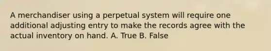 A merchandiser using a perpetual system will require one additional adjusting entry to make the records agree with the actual inventory on hand. A. True B. False