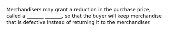 Merchandisers may grant a reduction in the purchase price, called a _______ _______, so that the buyer will keep merchandise that is defective instead of returning it to the merchandiser.