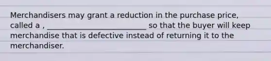 Merchandisers may grant a reduction in the purchase price, called a , __________________________ so that the buyer will keep merchandise that is defective instead of returning it to the merchandiser.