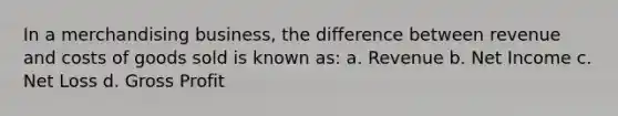 In a merchandising business, the difference between revenue and costs of goods sold is known as: a. Revenue b. Net Income c. Net Loss d. Gross Profit