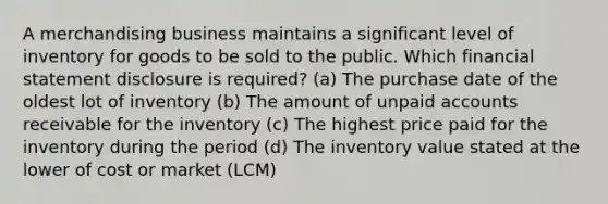 A merchandising business maintains a significant level of inventory for goods to be sold to the public. Which financial statement disclosure is required? (a) The purchase date of the oldest lot of inventory (b) The amount of unpaid accounts receivable for the inventory (c) The highest price paid for the inventory during the period (d) The inventory value stated at the lower of cost or market (LCM)