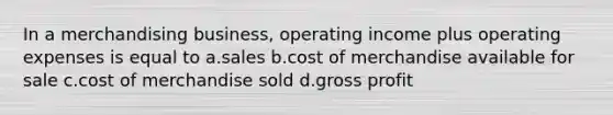 In a merchandising business, operating income plus operating expenses is equal to a.sales b.cost of merchandise available for sale c.cost of merchandise sold d.gross profit