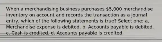 When a merchandising business purchases 5,000 merchandise inventory on account and records the transaction as a journal entry, which of the following statements is true? Select one: a. Merchandise expense is debited. b. Accounts payable is debited. c. Cash is credited. d. Accounts payable is credited.