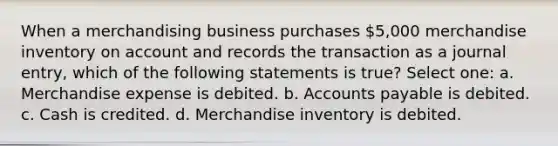 When a merchandising business purchases 5,000 merchandise inventory on account and records the transaction as a journal entry, which of the following statements is true? Select one: a. Merchandise expense is debited. b. Accounts payable is debited. c. Cash is credited. d. Merchandise inventory is debited.