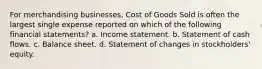 For merchandising businesses, Cost of Goods Sold is often the largest single expense reported on which of the following financial statements? a. Income statement. b. Statement of cash flows. c. Balance sheet. d. Statement of changes in stockholders' equity.