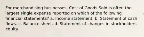 For merchandising businesses, Cost of Goods Sold is often the largest single expense reported on which of the following <a href='https://www.questionai.com/knowledge/kFBJaQCz4b-financial-statements' class='anchor-knowledge'>financial statements</a>? a. <a href='https://www.questionai.com/knowledge/kCPMsnOwdm-income-statement' class='anchor-knowledge'>income statement</a>. b. Statement of cash flows. c. Balance sheet. d. Statement of changes in stockholders' equity.