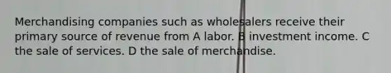 Merchandising companies such as wholesalers receive their primary source of revenue from A labor. B investment income. C the sale of services. D the sale of merchandise.