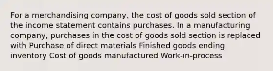 For a merchandising company, the cost of goods sold section of the income statement contains purchases. In a manufacturing company, purchases in the cost of goods sold section is replaced with Purchase of direct materials Finished goods ending inventory Cost of goods manufactured Work-in-process