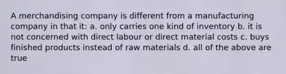 A merchandising company is different from a manufacturing company in that it: a. only carries one kind of inventory b. it is not concerned with direct labour or direct material costs c. buys finished products instead of raw materials d. all of the above are true