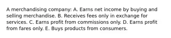 A merchandising company: A. Earns net income by buying and selling merchandise. B. Receives fees only in exchange for services. C. Earns profit from commissions only. D. Earns profit from fares only. E. Buys products from consumers.