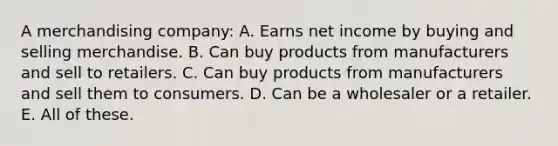 A merchandising company: A. Earns net income by buying and selling merchandise. B. Can buy products from manufacturers and sell to retailers. C. Can buy products from manufacturers and sell them to consumers. D. Can be a wholesaler or a retailer. E. All of these.