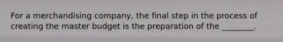 For a merchandising​ company, the final step in the process of creating the master budget is the preparation of the​ ________.