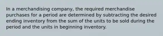 In a merchandising company, the required merchandise purchases for a period are determined by subtracting the desired ending inventory from the sum of the units to be sold during the period and the units in beginning inventory.