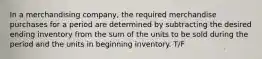 In a merchandising company, the required merchandise purchases for a period are determined by subtracting the desired ending inventory from the sum of the units to be sold during the period and the units in beginning inventory. T/F