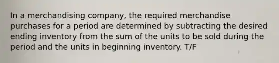 In a merchandising company, the required merchandise purchases for a period are determined by subtracting the desired ending inventory from the sum of the units to be sold during the period and the units in beginning inventory. T/F